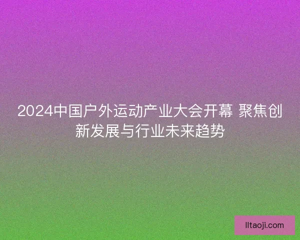 2024中国户外运动产业大会开幕 聚焦创新发展与行业未来趋势
