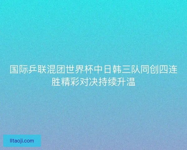 国际乒联混团世界杯中日韩三队同创四连胜精彩对决持续升温