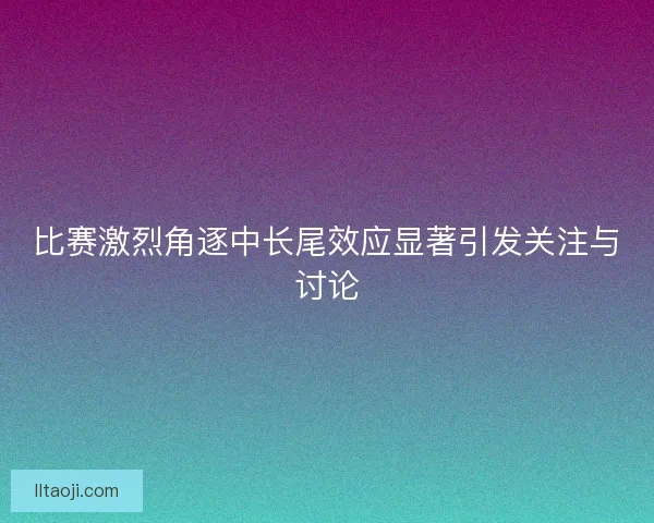 比赛激烈角逐中长尾效应显著引发关注与讨论