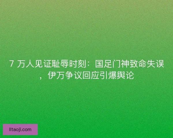 7 万人见证耻辱时刻：国足门神致命失误，伊万争议回应引爆舆论