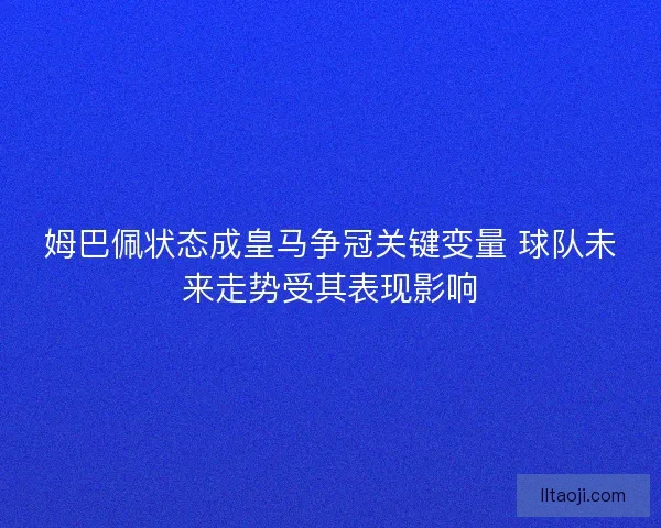 姆巴佩状态成皇马争冠关键变量 球队未来走势受其表现影响
