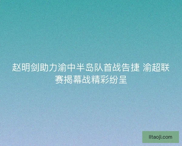 赵明剑助力渝中半岛队首战告捷 渝超联赛揭幕战精彩纷呈