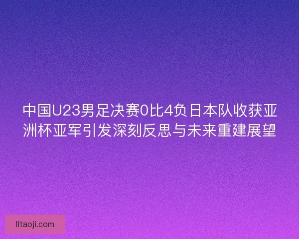 中国U23男足决赛0比4负日本队收获亚洲杯亚军引发深刻反思与未来重建展望